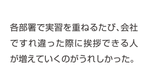 各部署で実習を重ねるたび、会社ですれ違った際に挨拶できる人が増えていくのがうれしかった。