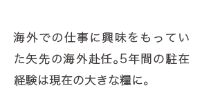 海外での仕事に興味をもっていた矢先の海外赴任。5年間の駐在経験は現在の大きな糧に。