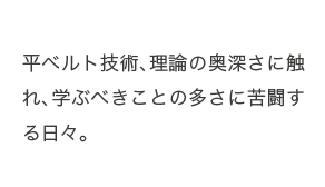 平ベルト技術、理論の奥深さに触れ、学ぶべきことの多さに苦闘する日々。