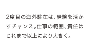 2度目の海外駐在は、経験を活かすチャンス。仕事の範囲、責任はこれまで以上により大きく。