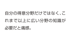 自分の得意分野だけではなく、これまで以上に広い分野の知識が必要だと痛感。