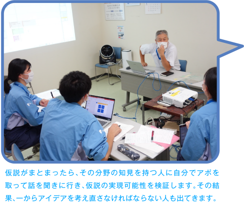 仮説がまとまったら、その分野の知見を持つ人に自分でアポを取って話を聞きに行き、仮説の実現可能性を検証します。その結果、一からアイデアを考え直さなければならない人も出てきます。