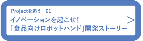 Projectを追う01 イノベーションを起こせ！「食品向けロボットハンド」開発ストーリー