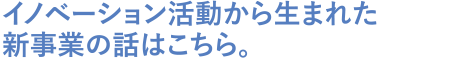 イノベーション活動から生まれた新事業の話はこちら。