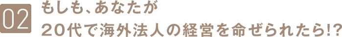 もしも、あなたが20代で海外法人の経営をめいぜられたらら？