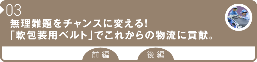 03 無理難題をチャンスに変える！「軟包装用ベルト」でこれからの物流に貢献。