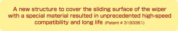 ワイパー摺動面を特殊素材で覆う新構造によって、これまでのワイパーでは考えられなかった高速対応・長寿命を実現しています。
